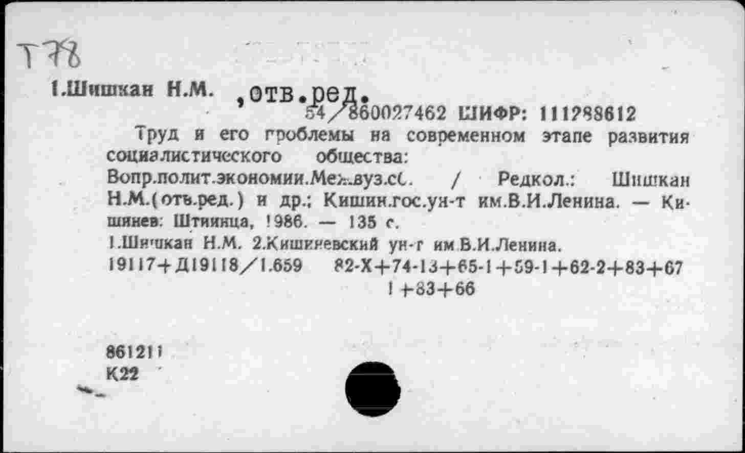 ﻿ЕШишкан Н.М. ОТВ.ОбД.
*	54/860027462 ШИФР: 111288612
Труд и его проблемы на современном этапе развития социалистического общества: Вопр.полит.экономии.Мел.вуз.сС. / Редкол.: Шишкин Н.М.(оть.ред.) и др.; Кишин.гос.уя-т им.В.И.Ленина. — Кишинев. Штиинца, 1986. — 135 с.
ЬШишкан Н.М. 2.Кишиневский ун-г им В.И.Ленина.
19117+Д19118/1.659	82-Х+74-13+65-1 +59-1 +62-2+83+67
I 4-83+66
86121) К 22